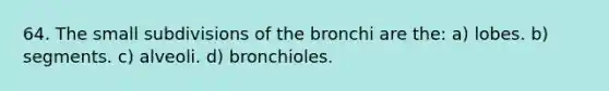 64. The small subdivisions of the bronchi are the: a) lobes. b) segments. c) alveoli. d) bronchioles.