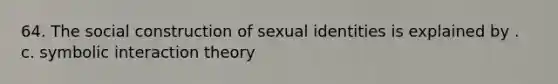 64. The social construction of sexual identities is explained by . c. symbolic interaction theory