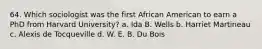 64. Which sociologist was the first African American to earn a PhD from Harvard University? a. Ida B. Wells b. Harriet Martineau c. Alexis de Tocqueville d. W. E. B. Du Bois