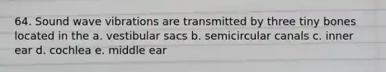 64. Sound wave vibrations are transmitted by three tiny bones located in the a. vestibular sacs b. semicircular canals c. inner ear d. cochlea e. middle ear