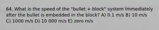 64. What is the speed of the "bullet + block" system immediately after the bullet is embedded in the block? A) 0.1 m/s B) 10 m/s C) 1000 m/s D) 10 000 m/s E) zero m/s