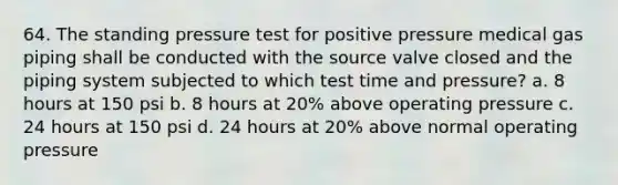 64. The standing pressure test for positive pressure medical gas piping shall be conducted with the source valve closed and the piping system subjected to which test time and pressure? a. 8 hours at 150 psi b. 8 hours at 20% above operating pressure c. 24 hours at 150 psi d. 24 hours at 20% above normal operating pressure