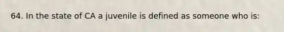 64. In the state of CA a juvenile is defined as someone who is: