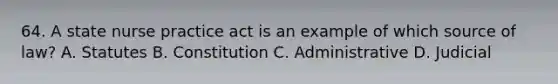 64. A state <a href='https://www.questionai.com/knowledge/kU3zNDTZQL-nurse-practice-act' class='anchor-knowledge'>nurse practice act</a> is an example of which source of law? A. Statutes B. Constitution C. Administrative D. Judicial