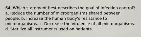 64. Which statement best describes the goal of infection control? a. Reduce the number of microorganisms shared between people. b. Increase the human body's resistance to microorganisms. c. Decrease the virulence of all microorganisms. d. Sterilize all instruments used on patients.