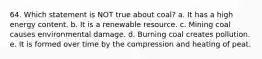 64. Which statement is NOT true about coal? a. It has a high energy content. b. It is a renewable resource. c. Mining coal causes environmental damage. d. Burning coal creates pollution. e. It is formed over time by the compression and heating of peat.