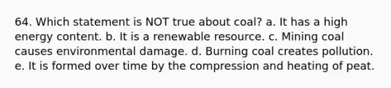 64. Which statement is NOT true about coal? a. It has a high energy content. b. It is a renewable resource. c. Mining coal causes environmental damage. d. Burning coal creates pollution. e. It is formed over time by the compression and heating of peat.