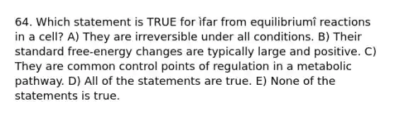 64. Which statement is TRUE for ìfar from equilibriumî reactions in a cell? A) They are irreversible under all conditions. B) Their standard free-energy changes are typically large and positive. C) They are common control points of regulation in a metabolic pathway. D) All of the statements are true. E) None of the statements is true.