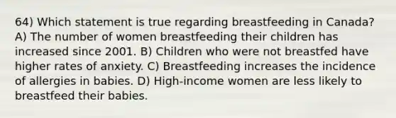 64) Which statement is true regarding breastfeeding in Canada? A) The number of women breastfeeding their children has increased since 2001. B) Children who were not breastfed have higher rates of anxiety. C) Breastfeeding increases the incidence of allergies in babies. D) High-income women are less likely to breastfeed their babies.