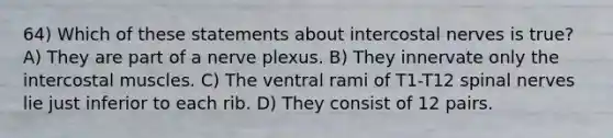 64) Which of these statements about intercostal nerves is true? A) They are part of a nerve plexus. B) They innervate only the intercostal muscles. C) The ventral rami of T1-T12 spinal nerves lie just inferior to each rib. D) They consist of 12 pairs.