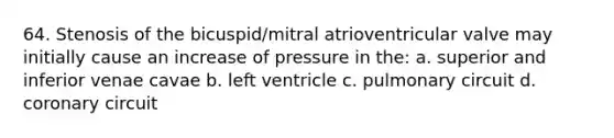 64. Stenosis of the bicuspid/mitral atrioventricular valve may initially cause an increase of pressure in the: a. superior and inferior venae cavae b. left ventricle c. pulmonary circuit d. coronary circuit