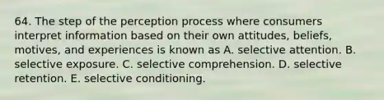 64. The step of the perception process where consumers interpret information based on their own attitudes, beliefs, motives, and experiences is known as A. selective attention. B. selective exposure. C. selective comprehension. D. selective retention. E. selective conditioning.