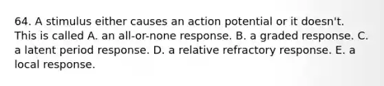 64. A stimulus either causes an action potential or it doesn't. This is called A. an all-or-none response. B. a graded response. C. a latent period response. D. a relative refractory response. E. a local response.