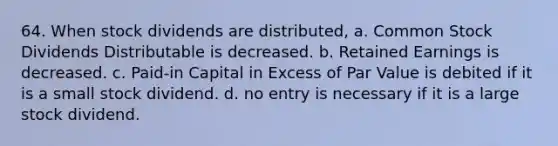 64. When stock dividends are distributed, a. Common Stock Dividends Distributable is decreased. b. Retained Earnings is decreased. c. Paid-in Capital in Excess of Par Value is debited if it is a small stock dividend. d. no entry is necessary if it is a large stock dividend.