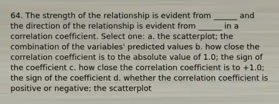 64. The strength of the relationship is evident from ______ and the direction of the relationship is evident from ______ in a correlation coefficient. Select one: a. the scatterplot; the combination of the variables' predicted values b. how close the correlation coefficient is to the absolute value of 1.0; the sign of the coefficient c. how close the correlation coefficient is to +1.0; the sign of the coefficient d. whether the correlation coefficient is positive or negative; the scatterplot