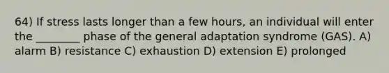 64) If stress lasts longer than a few hours, an individual will enter the ________ phase of the general adaptation syndrome (GAS). A) alarm B) resistance C) exhaustion D) extension E) prolonged