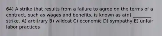 64) A strike that results from a failure to agree on the terms of a contract, such as wages and benefits, is known as a(n) ________ strike. A) arbitrary B) wildcat C) economic D) sympathy E) unfair labor practices