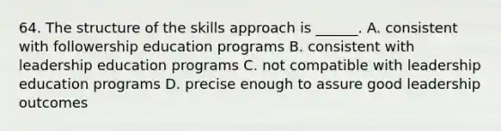 64. The structure of the skills approach is ______. A. consistent with followership education programs B. consistent with leadership education programs C. not compatible with leadership education programs D. precise enough to assure good leadership outcomes