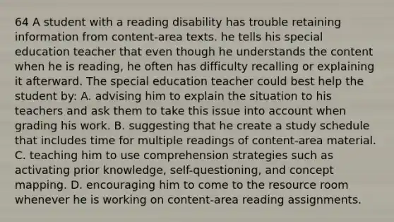 64 A student with a reading disability has trouble retaining information from content-area texts. he tells his special education teacher that even though he understands the content when he is reading, he often has difficulty recalling or explaining it afterward. The special education teacher could best help the student by: A. advising him to explain the situation to his teachers and ask them to take this issue into account when grading his work. B. suggesting that he create a study schedule that includes time for multiple readings of content-area material. C. teaching him to use comprehension strategies such as activating prior knowledge, self-questioning, and concept mapping. D. encouraging him to come to the resource room whenever he is working on content-area reading assignments.