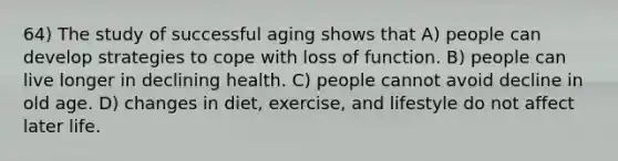 64) The study of successful aging shows that A) people can develop strategies to cope with loss of function. B) people can live longer in declining health. C) people cannot avoid decline in old age. D) changes in diet, exercise, and lifestyle do not affect later life.