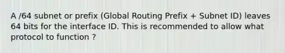 A /64 subnet or prefix (Global Routing Prefix + Subnet ID) leaves 64 bits for the interface ID. This is recommended to allow what protocol to function ?