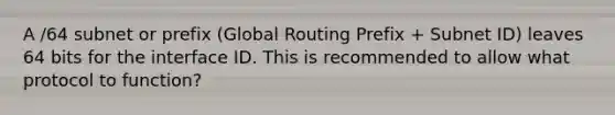 A /64 subnet or prefix (Global Routing Prefix + Subnet ID) leaves 64 bits for the interface ID. This is recommended to allow what protocol to function?