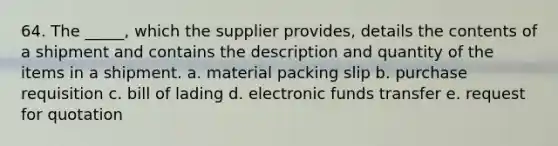 64. ​The _____, which the supplier provides, details the contents of a shipment and contains the description and quantity of the items in a shipment. a. material packing slip b. ​purchase requisition c. bill of lading d. electronic funds transfer e. request for quotation