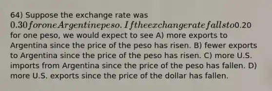 64) Suppose the exchange rate was 0.30 for one Argentine peso. If the exchange rate falls to0.20 for one peso, we would expect to see A) more exports to Argentina since the price of the peso has risen. B) fewer exports to Argentina since the price of the peso has risen. C) more U.S. imports from Argentina since the price of the peso has fallen. D) more U.S. exports since the price of the dollar has fallen.