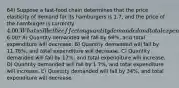 64) Suppose a fast-food chain determines that the price elasticity of demand for its hamburgers is 1.7, and the price of the hamburger is currently 4.00. What will be the effect on quantity demanded and total expenditure on this chain's hamburgers if the price is increased to6.00? A) Quantity demanded will fall by 68%, and total expenditure will decrease. B) Quantity demanded will fall by 11.76%, and total expenditure will decrease. C) Quantity demanded will fall by 17%, and total expenditure will increase. D) Quantity demanded will fall by 1.7%, and total expenditure will increase. E) Quantity demanded will fall by 34%, and total expenditure will decrease.