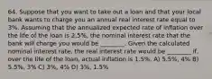 64. Suppose that you want to take out a loan and that your local bank wants to charge you an annual real interest rate equal to 3%. Assuming that the annualized expected rate of inflation over the life of the loan is 2.5%, the nominal interest rate that the bank will charge you would be ________. Given the calculated nominal interest rate, the real interest rate would be ________ if, over the life of the loan, actual inflation is 1.5%. A) 5.5%, 4% B) 5.5%, 3% C) 3%, 4% D) 3%, 1.5%