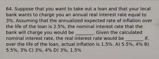 64. Suppose that you want to take out a loan and that your local bank wants to charge you an annual real interest rate equal to 3%. Assuming that the annualized expected rate of inflation over the life of the loan is 2.5%, the nominal interest rate that the bank will charge you would be ________. Given the calculated nominal interest rate, the real interest rate would be ________ if, over the life of the loan, actual inflation is 1.5%. A) 5.5%, 4% B) 5.5%, 3% C) 3%, 4% D) 3%, 1.5%