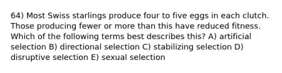 64) Most Swiss starlings produce four to five eggs in each clutch. Those producing fewer or <a href='https://www.questionai.com/knowledge/keWHlEPx42-more-than' class='anchor-knowledge'>more than</a> this have reduced fitness. Which of the following terms best describes this? A) artificial selection B) directional selection C) stabilizing selection D) disruptive selection E) sexual selection