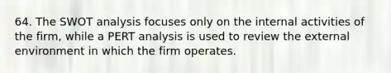 64. The SWOT analysis focuses only on the internal activities of the firm, while a PERT analysis is used to review the external environment in which the firm operates.