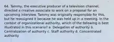 64. Tammy, the executive producer of a television channel, directed a creative associate to work on a proposal for an upcoming interview. Tammy was originally responsible for this, but he reassigned it because he was held up in a meeting. In the context of organizational authority, which of the following is best illustrated in this scenario? a. Delegation of authority b. Centralization of authority c. Staff authority d. Concentrated authority