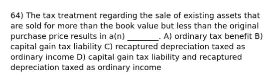 64) The tax treatment regarding the sale of existing assets that are sold for more than the book value but less than the original purchase price results in a(n) ________. A) ordinary tax benefit B) capital gain tax liability C) recaptured depreciation taxed as ordinary income D) capital gain tax liability and recaptured depreciation taxed as ordinary income