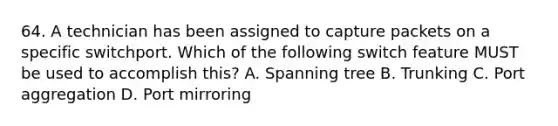 64. A technician has been assigned to capture packets on a specific switchport. Which of the following switch feature MUST be used to accomplish this? A. Spanning tree B. Trunking C. Port aggregation D. Port mirroring