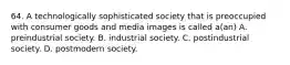 64. A technologically sophisticated society that is preoccupied with consumer goods and media images is called a(an) A. preindustrial society. B. industrial society. C. postindustrial society. D. postmodern society.