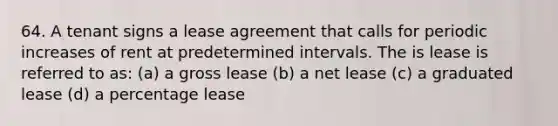 64. A tenant signs a lease agreement that calls for periodic increases of rent at predetermined intervals. The is lease is referred to as: (a) a gross lease (b) a net lease (c) a graduated lease (d) a percentage lease