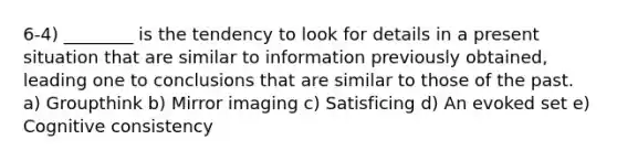 6-4) ________ is the tendency to look for details in a present situation that are similar to information previously obtained, leading one to conclusions that are similar to those of the past. a) Groupthink b) Mirror imaging c) Satisficing d) An evoked set e) Cognitive consistency