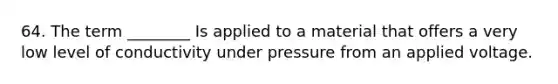 64. The term ________ Is applied to a material that offers a very low level of conductivity under pressure from an applied voltage.