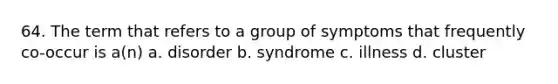 64. The term that refers to a group of symptoms that frequently co-occur is a(n) a. disorder b. syndrome c. illness d. cluster