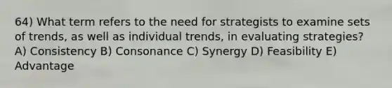 64) What term refers to the need for strategists to examine sets of trends, as well as individual trends, in evaluating strategies? A) Consistency B) Consonance C) Synergy D) Feasibility E) Advantage