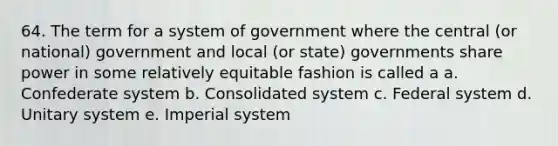 64. The term for a system of government where the central (or national) government and local (or state) governments share power in some relatively equitable fashion is called a a. Confederate system b. Consolidated system c. Federal system d. Unitary system e. Imperial system