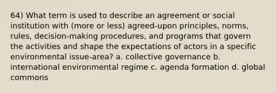 64) What term is used to describe an agreement or social institution with (more or less) agreed-upon principles, norms, rules, decision-making procedures, and programs that govern the activities and shape the expectations of actors in a specific environmental issue-area? a. collective governance b. international environmental regime c. agenda formation d. global commons