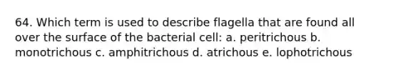 64. Which term is used to describe flagella that are found all over the surface of the bacterial cell: a. peritrichous b. monotrichous c. amphitrichous d. atrichous e. lophotrichous