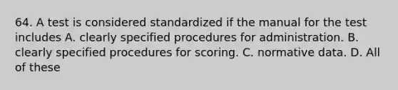 64. A test is considered standardized if the manual for the test includes A. clearly specified procedures for administration. B. clearly specified procedures for scoring. C. normative data. D. All of these