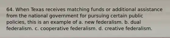 64. When Texas receives matching funds or additional assistance from the national government for pursuing certain public policies, this is an example of a. new federalism. b. dual federalism. c. cooperative federalism. d. creative federalism.