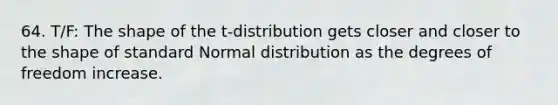 64. T/F: The shape of the t-distribution gets closer and closer to the shape of standard Normal distribution as the degrees of freedom increase.