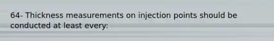 64- Thickness measurements on injection points should be conducted at least every: