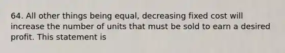 64. All other things being equal, decreasing fixed cost will increase the number of units that must be sold to earn a desired profit. This statement is